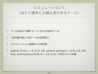 シミュレーション1
（当たり確率に大幅な差があるケース）

アームは当たり確率 0.1 と 0.9 の2本のアーム
1回の繰り返しではアームを30回引く
シミュレーション回数は10,000回
epsilon ﬁrst(ε = 2, 4, 8, 16), epsilon greedy(ε = 0.9, 0.8, 0.6,
0.2), softmax(tau=0.08, 0.1, 0.2, 0.3), UCBについて比較

72

 