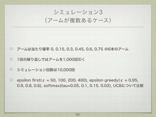シミュレーション3
（アームが複数あるケース）

アームは当たり確率 0, 0.15, 0.3, 0.45, 0.6, 0.75 の6本のアーム
1回の繰り返しではアームを1,000回引く
シミュレーション回数は10,000回
epsilon ﬁrst(ε = 50, 100, 200, 400), epsilon greedy(ε = 0.95,
0.9, 0.8, 0.6), softmax(tau=0.05, 0.1, 0.15, 0.02), UCBについて比較

82

 