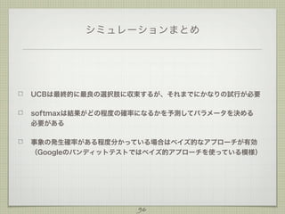 シミュレーションまとめ

UCBは最終的に最良の選択肢に収束するが、それまでにかなりの試行が必要
softmaxは結果がどの程度の確率になるかを予測してパラメータを決める
必要がある
事象の発生確率がある程度分かっている場合はベイズ的なアプローチが有効
（Googleのバンディットテストではベイズ的アプローチを使っている模様）

96

 