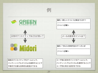 例
題名：新しいイベントが始まります！
-------------------------------------------------------イベント詳細∼

広告のクリエイティブはどれが良い？

メールの訴求ポイントは？

題名：今なら1000円分のクーポンが
-------------------------------------------------------イベント詳細∼

複数のクリエイティブをアームとして、

ユーザ毎に訴求ポイントをアームとして、

バンディットアルゴリズムを適用することで

バンディットアルゴリズムを適用することで

予算内での最も効率的な配信ができる

ユーザ別に刺さる訴求をできる

99

 