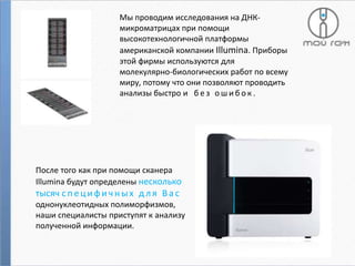 Мы проводим исследования на ДНКмикроматрицах при помощи
высокотехнологичной платформы
американской компании Illumina. Приборы
этой фирмы используются для
молекулярно-биологических работ по всему
миру, потому что они позволяют проводить
анализы быстро и б е з о ш и б о к .

После того как при помощи сканера
Illumina будут определены несколько

тысяч с п е ц и ф и ч н ы х д л я В а с
однонуклеотидных полиморфизмов,
наши специалисты приступят к анализу
полученной информации.

 