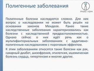 Полигенные заболевания
Полигенные болезни наследуются сложно. Для них
вопрос о наследовании не может быть решён на
основании
законов
Менделя.
Ранее
такие
наследственные заболевания характеризовались как
болезни с наследственной предрасположенностью.
Однако сейчас о них идёт речь как о
мультифакториальных заболеваниях с аддитивнополигенным наследованием с пороговым эффектом.
К этим заболеваниям относятся такие болезни как рак,
сахарный диабет, шизофрения, эпилепсия, ишемическая
болезнь сердца, гипертензия и многие другие.

 