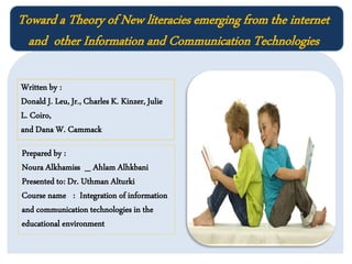 Toward a Theory of New literacies emerging from the internet
and other Information and Communication Technologies
Written by :
Donald J. Leu, Jr., Charles K. Kinzer, Julie
L. Coiro,
and Dana W. Cammack
Prepared by :
Noura Alkhamiss _ Ahlam Alhkbani
Presented to: Dr. Uthman Alturki
Course name : Integration of information
and communication technologies in the
educational environment

 