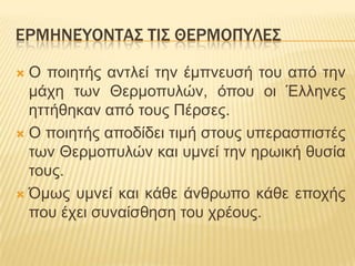 ΕΡΜΗΝΕΌΟΝΣΑ΢ ΣΙ΢ ΘΕΡΜΟΠΌΛΕ΢
Ο πνηεηήο αληιεί ηελ έκπλεπζή ηνπ από ηελ
κάρε ησλ Θεξκνππιώλ, όπνπ νη Έιιελεο
εηηήζεθαλ από ηνπο Πέξζεο.
 Ο πνηεηήο απνδίδεη ηηκή ζηνπο ππεξαζπηζηέο
ησλ Θεξκνππιώλ θαη πκλεί ηελ εξσηθή ζπζία
ηνπο.
 Όκσο πκλεί θαη θάζε άλζξσπν θάζε επνρήο
πνπ έρεη ζπλαίζζεζε ηνπ ρξένπο.


 