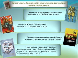 Андієвська, Е. Фульгурити : сонети / Емма
Андієвська. — К. : Всесвіт, 2008. — 232 с.

Андієвська, Е. Ідилії : сонети / Емма
Андієвська. — К. : Всесвіт, 2009. — 252 с.

Постаті : нариси про видат. людей Донбасу.
- Донецьк : Схід. вид. дім, 2011. - 216 с. : портр.

Письменники української діаспори:
Донбаський вимір : навч. посіб.— хрестоматія /
упоряд. В. А. Просалова. — Донецьк : Східний
видавничий дім, 2010. — 336 с.

 