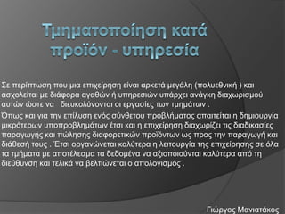 Σε πεξίπησζε πνπ κηα επηρείξεζε είλαη αξθεηά κεγάιε (πνιπεζληθή ) θαη
αζρνιείηαη κε δηάθνξα αγαζώλ ή ππεξεζηώλ ππάξρεη αλάγθε δηαρσξηζκνύ
απηώλ ώζηε λα δηεπθνιύλνληαη νη εξγαζίεο ησλ ηκεκάησλ .
Όπσο θαη γηα ηελ επίιπζε ελόο ζύλζεηνπ πξνβιήκαηνο απαηηείηαη ε δεκηνπξγία
κηθξόηεξσλ ππνπξνβιεκάησλ έηζη θαη ε επηρείξεζε δηαρσξίδεη ηηο δηαδηθαζίεο
παξαγσγήο θαη πώιεζεο δηαθνξεηηθώλ πξντόλησλ σο πξνο ηελ παξαγσγή θαη
δηάζεζή ηνπο . Έηζη νξγαλώλεηαη θαιύηεξα ε ιεηηνπξγία ηεο επηρείξεζεο ζε όια
ηα ηκήκαηα κε απνηέιεζκα ηα δεδνκέλα λα αμηνπνηνύληαη θαιύηεξα από ηε
δηεύζπλζε θαη ηειηθά λα βειηηώλεηαη ν απνινγηζκόο .

Γηώξγνο Μαληαηάθνο

 