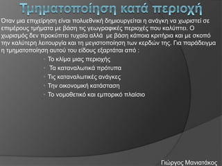 Όηαλ κηα επηρείξεζε είλαη πνιπεζληθή δεκηνπξγείηαη ε αλάγθε λα ρσξηζηεί ζε
επηκέξνπο ηκήκαηα κε βάζε ηηο γεσγξαθηθέο πεξηνρέο πνπ θαιύπηεη. Ο
ρσξηζκόο δελ πξνθύπηεη ηπραία αιιά κε βάζε θάπνηα θξηηήξηα θαη κε ζθνπό
ηελ θαιύηεξε ιεηηνπξγία θαη ηε κεγηζηνπνίεζε ησλ θεξδώλ ηεο. Γηα παξάδεηγκα
ε ηκεκαηνπνίεζε απηνύ ηνπ είδνπο εμαξηάηαη από :
• Τν θιίκα κηαο πεξηνρήο
• Τα θαηαλαισηηθά πξόηππα
• Τηο θαηαλαισηηθέο αλάγθεο
• Τελ νηθνλνκηθή θαηάζηαζε
• Τν λνκνζεηηθό θαη εκπνξηθό πιαίζην

Γηώξγνο Μαληαηάθνο

 