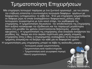 Τκεκαηνπνίεζε Δπηρεηξήζεσλ
Μία επηρείξεζε ιεηηνπξγεί παξόκνηα κε έλα δσληαλό νξγαληζκό , γηα ηνπ νπνίνπ
ηελ επηβίσζε απαηηείηαη ε ζπληνληζκέλε ιεηηνπξγία δηαθόξσλ νξγάλσλ κε
δηαθνξεηηθέο «ππνρξεώζεηο» ην θάζε έλα . Έηζη κηα επηρείξεζε ηκεκαηνπνηείηαη
ζε δηάθνξα κέξε ηα νπνία αλαιακβάλνπλ δηαθνξεηηθνύο ξόινπο αιιά
ιεηηνπξγνύλ ζπγθξνηεκέλα κε έλαλ θνηλό ζηόρν, ηελ θεξδνθνξία ηεο
επηρείξεζεο. Η ηκεκαηνπνίεζε δηεπθνιύλεη ηελ απνδνηηθόηεηα ηεο επηρείξεζεο
δηόηη απμάλεη θαηαθόξπθα ηελ εμεηδίθεπζε θαη ηελ παξαγσγή κεγαιύηεξνπ
όγθνπ ζηε κνλάδα ηνπ ρξόλνπ (αλαπηύζζνληαη δεμηνηερλίεο , γίλνληαη
εθεπξέζεηο ) . Η ηκεκαηνπνίεζε ηεο επηρείξεζεο είλαη αλαγθαία αλεμάξηεηα ηνπ
κεγέζνπο ηεο . Αθόκα θαη ζηελ αθξαία πεξίπησζε κηαο κηθξήο αηνκηθήο
επηρείξεζεο όπνπ ν ίδηνο ν επηρεηξεκαηίαο αλαιακβάλεη ηε ιεηηνπξγία θάζε
ηκήκαηνο αλαγθάδεηαη λα δηεμάγεη ηελ θάζε κία ζε δηαθνξεηηθό ρξόλν .
Η ηκεκαηνπνίεζε κηαο επηρείξεζεο κπνξεί λα ιάβεη ηηο αθόινπζεο κνξθέο:
 Λεηηνπξγηθή κνξθή ηκεκαηνπνίεζεο
Τκεκαηνπνίεζε θαηά πξντόλ/ππεξεζία
 Τκεκαηνπνίεζε θαηά γεσγξαθηθή πεξηνρή
Μεηθηή ηκεκαηνπνίεζε

Γηώξγνο Μαληαηάθνο

 