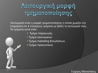 Λεηηνπξγηθή είλαη ε κνξθή ηκεκαηνπνίεζεο ε νπνία ρσξίδεη ηελ
επηρείξεζε ζε 4 επηκέξνπο ηκήκαηα κε βάζε ηε ιεηηνπξγία ηνπο .
Τα ηκήκαηα απηά είλαη :
 Τκήκα παξαγσγήο
Τκήκα νηθνλνκηθώλ
Τκήκα marketing &πσιήζεσλ
Τκήκα πξνζσπηθνύ

Γηώξγνο Μαληαηάθνο

 