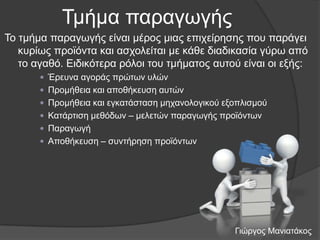 Τκήκα παξαγσγήο
Τν ηκήκα παξαγσγήο είλαη κέξνο κηαο επηρείξεζεο πνπ παξάγεη
θπξίσο πξντόληα θαη αζρνιείηαη κε θάζε δηαδηθαζία γύξσ από
ην αγαζό. Δηδηθόηεξα ξόινη ηνπ ηκήκαηνο απηνύ είλαη νη εμήο:
 Έξεπλα αγνξάο πξώησλ πιώλ
 Πξνκήζεηα θαη απνζήθεπζε απηώλ
 Πξνκήζεηα θαη εγθαηάζηαζε κεραλνινγηθνύ εμνπιηζκνύ
 Καηάξηηζε κεζόδσλ – κειεηώλ παξαγσγήο πξντόλησλ
 Παξαγσγή
 Απνζήθεπζε – ζπληήξεζε πξντόλησλ

Γηώξγνο Μαληαηάθνο

 