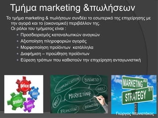 Τκήκα marketing &πσιήζεσλ
Τν ηκήκα marketing & πσιήζεσλ ζπλδέεη ην εζσηεξηθό ηεο επηρείξεζεο κε
ηελ αγνξά θαη ην (νηθνλνκηθό) πεξηβάιινλ ηεο.
Οη ξόινη ηνπ ηκήκαηνο είλαη :
 Πξνζδηνξηζκόο θαηαλαισηηθώλ αλαγθώλ
 Αμηνπνίεζε πιεξνθνξηώλ αγνξάο
 Μνξθνπνίεζε πξντόλησλ θαηάιιεια
 Γηαθήκηζε – πξνώζεζε πξντόλησλ
 Δύξεζε ηξόπσλ πνπ θαζηζηνύλ ηελ επηρείξεζε αληαγσληζηηθή

Γηώξγνο Μαληαηάθνο

 