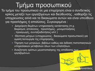 Τκήκα πξνζσπηθνύ
Τν ηκήκα ηνπ πξνζσπηθνύ ζε κηα επηρείξεζε είλαη ν ζπλδεηηθόο
θξίθνο κεηαμύ ησλ εξγαδόκελσλ θαη δηεύζπλζεο , θαζνξίδεη ηηο
ππνρξεώζεηο αιιά θαη ηα δηθαηώκαηα απηώλ θαη είλαη ππεύζπλν
γηα πξνζιήςεηο ή απνιύζεηο. Σπγθεθξηκέλα :
 Γηαρείξηζε ζεκάησλ ππεξεζηαθήο θαηάζηαζεο (π.ρ.

δηνξηζκνί, απνιύζεηο , πξνζιήςεηο , κνληκνπνηήζεηο
, πξναγσγέο, ζπληαμηνδνηήζεηο θιπ )
 Θέζπηζε κέηξσλ (ππνρξεώζεηο , δηθαηώκαηα πξνζσπηθνύ) γηα
νκαιή ιεηηνπξγία ηεο επηρείξεζεο.
 Τήξεζε ησλ κεηξώσλ, βηβιίσλ θαζώο θαη έθδνζε πηζηνπνηεηηθώλ
ππεξεζηαθώλ κεηαβνιώλ όισλ ησλ ππαιιήισλ.
 Αλαδήηεζε ηξόπσλ κεγηζηνπνίεζεο ηεο απόδνζεο ησλ
εξγαδνκέλσλ.

Γηώξγνο Μαληαηάθνο

 