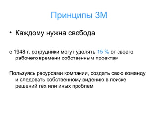 Принципы 3М
• Каждому нужна свобода
с 1948 г. сотрудники могут уделять 15 % от своего
рабочего времени собственным проектам
Пользуясь ресурсами компании, создать свою команду
и следовать собственному видению в поиске
решений тех или иных проблем

 