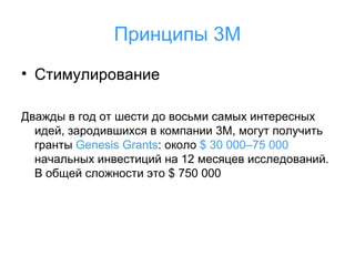 Принципы 3М
• Стимулирование
Дважды в год от шести до восьми самых интересных
идей, зародившихся в компании 3M, могут получить
гранты Genesis Grants: около $ 30 000–75 000
начальных инвестиций на 12 месяцев исследований.
В общей сложности это $ 750 000

 