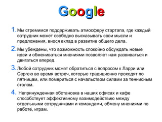 Google
1. Мы стремимся поддерживать атмосферу стартапа, где каждый
сотрудник может свободно высказывать свои мысли и
предложения, внося вклад в развитие общего дела.

2. Мы убеждены, что возможность спокойно обсуждать новые

идеи и обмениваться мнениями позволяет нам развиваться и
двигаться вперед.

3. Любой сотрудник может обратиться с вопросом к Ларри или

Сергею во время встреч, которые традиционно проходят по
пятницам, или помериться с начальством силами за теннисным
столом.

4. Непринужденная обстановка в наших офисах и кафе

способствует эффективному взаимодействию между
отдельными сотрудниками и командами, обмену мнениями по
работе, играм.

 