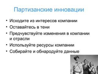 Партизанские инновации
• Исходите из интересов компании
• Оставайтесь в тени
• Предчувствуйте изменения в компании
и отрасли
• Используйте ресурсы компании
• Собирайте и обнародуйте данные

 