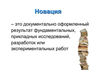Новация
– это документально оформленный
результат фундаментальных,
прикладных исследований,
разработок или
экспериментальных работ

 