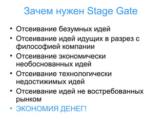 Зачем нужен Stage Gate
• Отсеивание безумных идей
• Отсеивание идей идущих в разрез с
философией компании
• Отсеивание экономически
необоснованных идей
• Отсеивание технологически
недостижимых идей
• Отсеивание идей не востребованных
рынком
• ЭКОНОМИЯ ДЕНЕГ!

 
