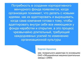 Потребность в создании корпоративного
венчурного фонда появляется, когда
организация понимает, что делать с новыми
идеями, как их адаптировать и выращивать,
когда сама компания готова к тому, чтобы
адаптировать внутри себя все имеющиеся у
фонда наработки и открытия, а это процесс
чрезвычайно длительный, требующий
каждодневных усилий по изменению
организационной культуры
Сергей Архипов
зам. генерального директора по инновациям
ОАО «Объединённые машиностроительные
заводы» (ОМЗ)

 
