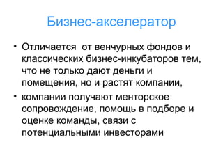 Бизнес-акселератор
• Отличается от венчурных фондов и
классических бизнес-инкубаторов тем,
что не только дают деньги и
помещения, но и растят компании,
• компании получают менторское
сопровождение, помощь в подборе и
оценке команды, связи с
потенциальными инвесторами

 