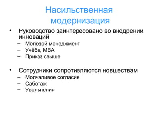 Насильственная
модернизация
•

Руководство заинтересовано во внедрении
инноваций
– Молодой менеджмент
– Учёба, МВА
– Приказ свыше

•

Сотрудники сопротивляются новшествам
– Молчаливое согласие
– Саботаж
– Увольнения

 
