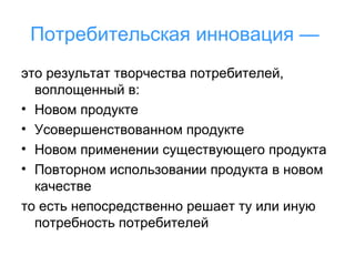 Потребительская инновация —
это результат творчества потребителей,
воплощенный в:
• Новом продукте
• Усовершенствованном продукте
• Новом применении существующего продукта
• Повторном использовании продукта в новом
качестве
то есть непосредственно решает ту или иную
потребность потребителей

 