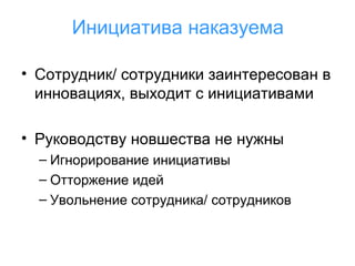 Инициатива наказуема
• Сотрудник/ сотрудники заинтересован в
инновациях, выходит с инициативами
• Руководству новшества не нужны
– Игнорирование инициативы
– Отторжение идей
– Увольнение сотрудника/ сотрудников

 