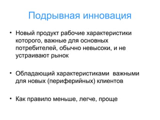 Подрывная инновация
• Новый продукт рабочие характеристики
которого, важные для основных
потребителей, обычно невысоки, и не
устраивают рынок
• Обладающий характеристиками важными
для новых (периферийных) клиентов
• Как правило меньше, легче, проще

 