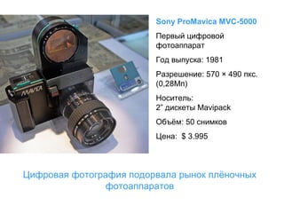 Sony ProMavica MVC-5000
Первый цифровой
фотоаппарат
Год выпуска: 1981
Разрешение: 570 × 490 пкс.
(0,28Мп)
Носитель:
2” дискеты Mavipack
Объём: 50 снимков
Цена: $ 3.995

Цифровая фотография подорвала рынок плёночных
фотоаппаратов

 