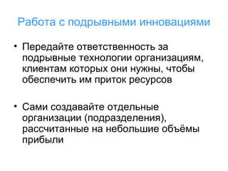 Работа с подрывными инновациями
• Передайте ответственность за
подрывные технологии организациям,
клиентам которых они нужны, чтобы
обеспечить им приток ресурсов
• Сами создавайте отдельные
организации (подразделения),
рассчитанные на небольшие объёмы
прибыли

 
