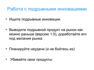 Работа с подрывными инновациями
• Ищите подрывные инновации
• Выводите подрывной продукт на рынок как
можно раньше (версию 1.0), доработайте его
под желания рынка
• Планируйте неудачи (и не бойтесь их)
• Убивайте свои продукты

 