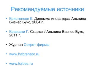 Рекомендуемые источники
• Кристенсен К. Дилемма иноватора/ Альнина
Бизнес Букс, 2004 г.
• Кавасаки Г. Стартап/ Альнина Бизнес Букс,
2011 г.
• Журнал Секрет фирмы
• www.habrahabr.ru
• www.forbes.ru

 