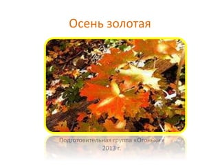 Осень золотая

Подготовительная группа «Огоньки»
2013 г.

 