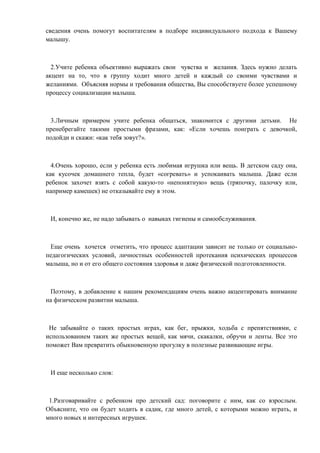 сведения очень помогут воспитателям в подборе индивидуального подхода к Вашему
малышу.

2.Учите ребенка объективно выражать свои чувства и желания. Здесь нужно делать
акцент на то, что в группу ходит много детей и каждый со своими чувствами и
желаниями. Объясняя нормы и требования общества, Вы способствуете более успешному
процессу социализации малыша.

3.Личным примером учите ребенка общаться, знакомится с другими детьми. Не
пренебрегайте такими простыми фразами, как: «Если хочешь поиграть с девочкой,
подойди и скажи: «как тебя зовут?».

4.Очень хорошо, если у ребенка есть любимая игрушка или вещь. В детском саду она,
как кусочек домашнего тепла, будет «согревать» и успокаивать малыша. Даже если
ребенок захочет взять с собой какую-то «непонятную» вещь (тряпочку, палочку или,
например камешек) не отказывайте ему в этом.

И, конечно же, не надо забывать о навыках гигиены и самообслуживания.

Еще очень хочется отметить, что процесс адаптации зависит не только от социальнопедагогических условий, личностных особенностей протекания психических процессов
малыша, но и от его общего состояния здоровья и даже физической подготовленности.

Поэтому, в добавление к нашим рекомендациям очень важно акцентировать внимание
на физическом развитии малыша.

Не забывайте о таких простых играх, как бег, прыжки, ходьба с препятствиями, с
использованием таких же простых вещей, как мячи, скакалки, обручи и ленты. Все это
поможет Вам превратить обыкновенную прогулку в полезные развивающие игры.

И еще несколько слов:

1.Разговаривайте с ребенком про детский сад: поговорите с ним, как со взрослым.
Объясните, что он будет ходить в садик, где много детей, с которыми можно играть, и
много новых и интересных игрушек.

 