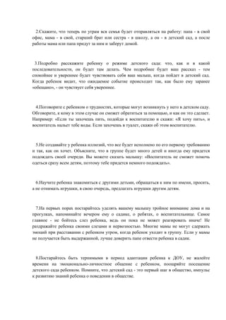 2.Скажите, что теперь по утрам вся семья будет отправляться на работу: папа - в свой
офис, мама - в свой, старший брат или сестра - в школу, а он - в детский сад, а после
работы мама или папа придут за ним и заберут домой.

3.Подробно расскажите ребенку о режиме детского сада: что, как и в какой
последовательности, он будет там делать. Чем подробнее будет ваш рассказ - тем
спокойнее и увереннее будет чувствовать себя ваш малыш, когда пойдет в детский сад.
Когда ребенок видит, что ожидаемое событие происходит так, как было ему заранее
«обещано», - он чувствует себя увереннее.

4.Поговорите с ребенком о трудностях, которые могут возникнуть у него в детском саду.
Обговорите, к кому в этом случае он сможет обратиться за помощью, и как он это сделает.
Например: «Если ты захочешь пить, подойди к воспитателю и скажи: «Я хочу пить», и
воспитатель нальет тебе воды. Если захочешь в туалет, скажи об этом воспитателю.

5.Не создавайте у ребенка иллюзий, что все будет исполнено по его первому требованию
и так, как он хочет. Объясните, что в группе будет много детей и иногда ему придется
подождать своей очереди. Вы можете сказать малышу: «Воспитатель не сможет помочь
одеться сразу всем детям, поэтому тебе придется немного подождать».

6.Научите ребенка знакомиться с другими детьми, обращаться к ним по имени, просить,
а не отнимать игрушки, в свою очередь, предлагать игрушки другим детям.

7.На первых порах постарайтесь уделять вашему малышу тройное внимание дома и на
прогулках, напоминайте вечером ему о садике, о ребятах, о воспитательнице. Самое
главное - не бойтесь слез ребенка, ведь он пока не может реагировать иначе! Не
раздражайте ребенка своими слезами и нервозностью. Многие мамы не могут сдержать
эмоций при расставании с ребенком утром, когда ребенок уходит в группу. Если у мамы
не получается быть выдержанной, лучше доверить папе отвести ребенка в садик.

8.Постарайтесь быть терпимыми в период адаптации ребенка к ДОУ, не жалейте
времени на эмоционально-личностное общение с ребенком, поощряйте посещение
детского сада ребенком. Помните, что детский сад - это первый шаг в общество, импульс
к развитию знаний ребенка о поведении в обществе.

 