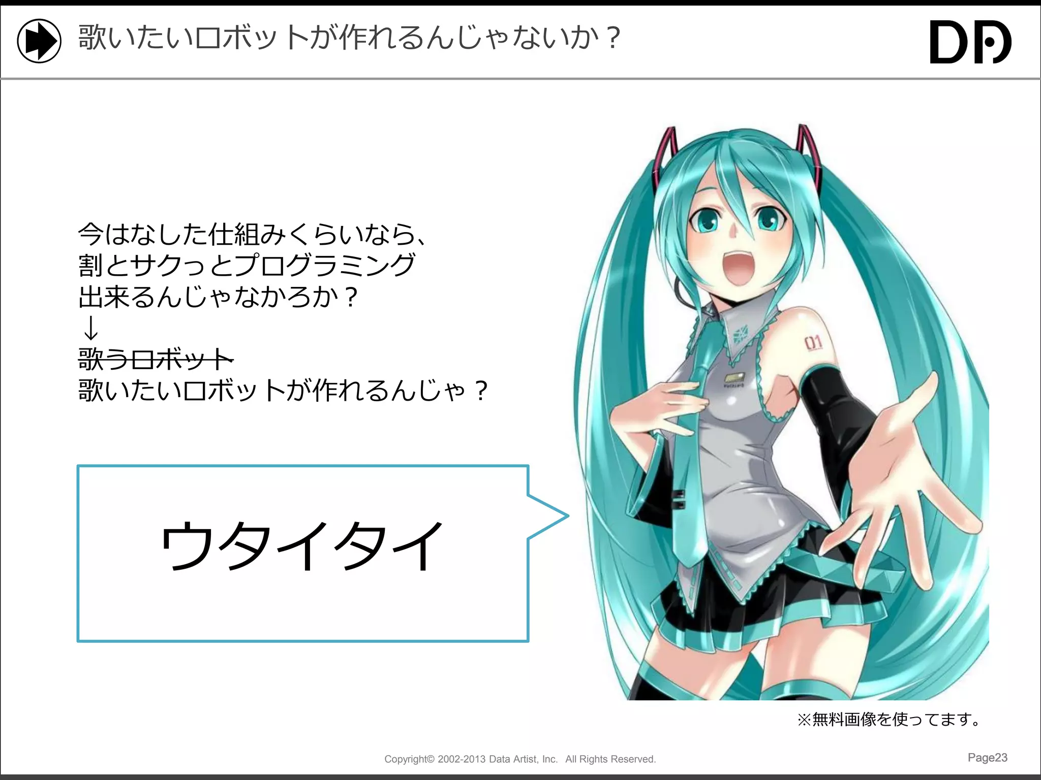歌いたいロボットが作れるんじゃないか？

今はなした仕組みくらいなら、
割とサクっとプログラミング
出来るんじゃなかろか？
↓
歌うロボット
歌いたいロボットが作れるんじゃ？

ウタイタイ
※無料画像を使ってます。
Copyright© 2002-2013 Data Artist, Inc. All Rights Reserved.

Page23

 