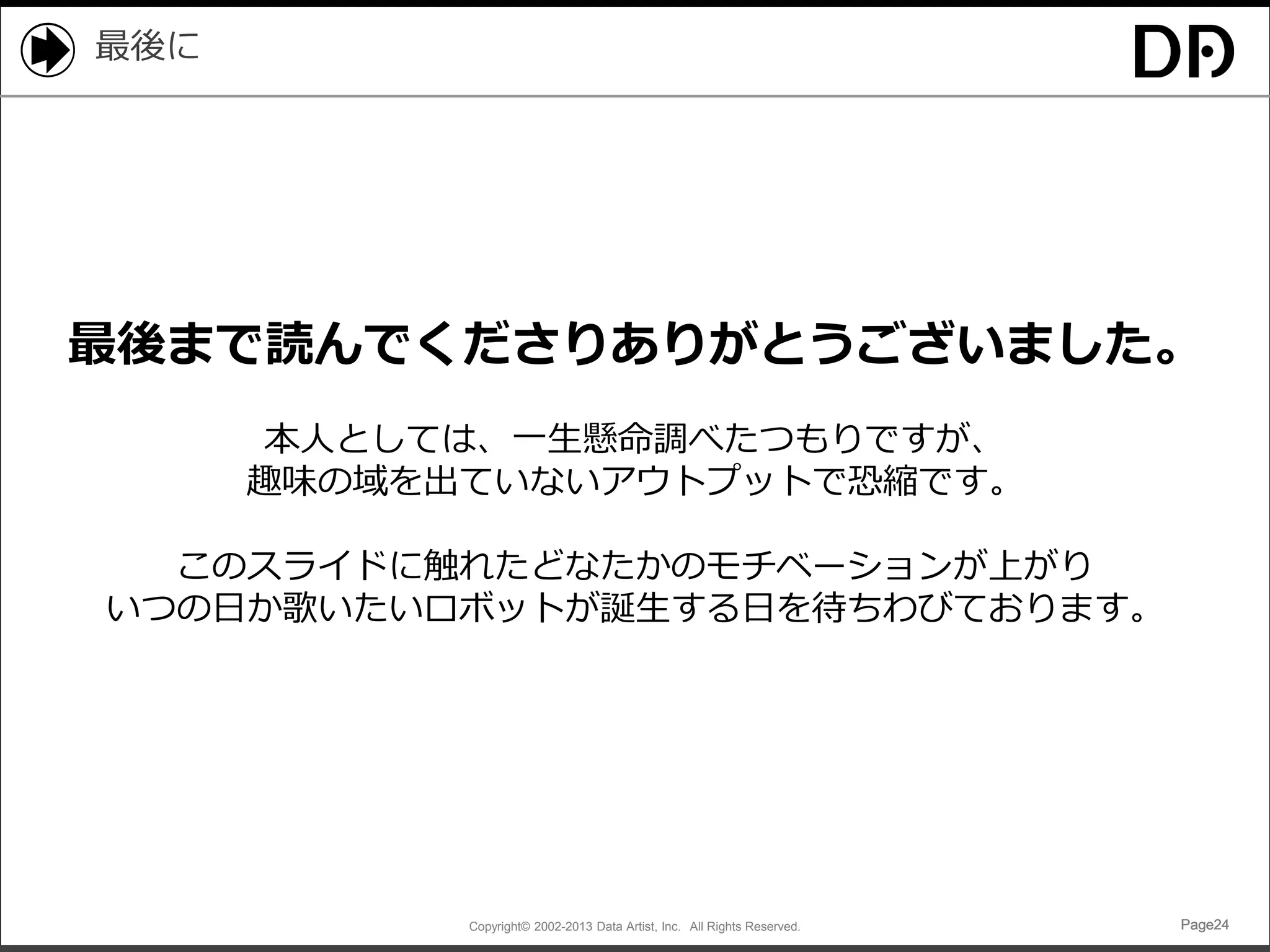 最後に

最後まで読んでくださりありがとうございました。
本人としては、一生懸命調べたつもりですが、
趣味の域を出ていないアウトプットで恐縮です。
このスライドに触れたどなたかのモチベーションが上がり
いつの日か歌いたいロボットが誕生する日を待ちわびております。

Copyright© 2002-2013 Data Artist, Inc. All Rights Reserved.

Page24

 