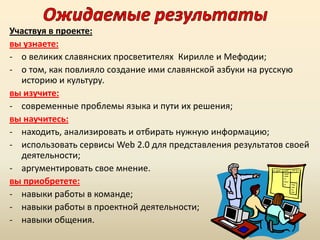 Участвуя в проекте:
вы узнаете:
- о великих славянских просветителях Кирилле и Мефодии;
- о том, как повлияло создание ими славянской азбуки на русскую
историю и культуру.
вы изучите:
- современные проблемы языка и пути их решения;
вы научитесь:
- находить, анализировать и отбирать нужную информацию;
- использовать сервисы Web 2.0 для представления результатов своей
деятельности;
- аргументировать свое мнение.
вы приобретете:
- навыки работы в команде;
- навыки работы в проектной деятельности;
- навыки общения.

 