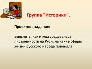 Группа "Историки".
Проектное задание:

выяснить, как и кем создавалась
письменность на Руси, на какие сферы
жизни русского народа повлияла

 