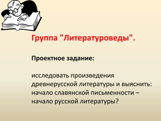 Группа "Литературоведы".
Проектное задание:
исследовать произведения
древнерусской литературы и выяснить:
начало славянской письменности –
начало русской литературы?

 