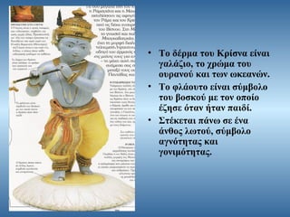 • Το δέρμα του Κρίσνα είναι
γαλάζιο, το χρώμα του
ουρανού και των ωκεανών.
• Το φλάουτο είναι σύμβολο
του βοσκού με τον οποίο
έζησε όταν ήταν παιδί.
• Στέκεται πάνω σε ένα
άνθος λωτού, σύμβολο
αγνότητας και
γονιμότητας.

 