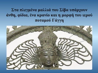 Στα πλεγμένα μαλλιά του Σίβα υπάρχουν
άνθη, φίδια, ένα κρανίο και η μορφή του ιερού
ποταμού Γάγγη

 