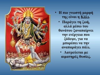 • Η πιο γνωστή μορφή
της είναι η Κάλι.
• Παράγει τη ζωή,
αλλά μέσω του
θανάτου ξαναπαίρνει
την ενέργεια που
ξόδεψε, για να
μπορέσει να την
αναπαράγει πάλι.
• Λατρεύεται με
αιματηρές θυσίες.

 