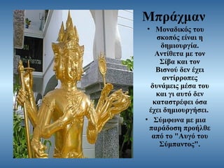 Μπράχμαν
• Μοναδικός του
σκοπός είναι η
δημιουργία.
Αντίθετα με τον
Σίβα και τον
Βισνού δεν έχει
αντίρροπες
δυνάμεις μέσα του
και γι αυτό δεν
καταστρέφει όσα
έχει δημιουργήσει.
• Σύμφωνα με μια
παράδοση προήλθε
από το "Αυγό του
Σύμπαντος".

 