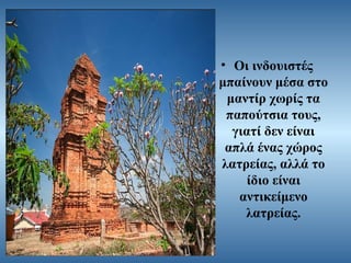 • Οι ινδουιστές
μπαίνουν μέσα στο
μαντίρ χωρίς τα
παπούτσια τους,
γιατί δεν είναι
απλά ένας χώρος
λατρείας, αλλά το
ίδιο είναι
αντικείμενο
λατρείας.

 