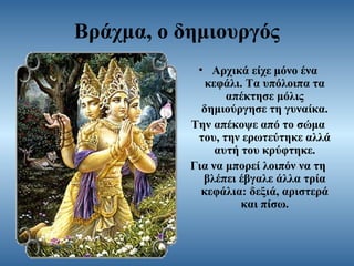 Βράχμα, ο δημιουργός
• Αρχικά είχε μόνο ένα
κεφάλι. Τα υπόλοιπα τα
απέκτησε μόλις
δημιούργησε τη γυναίκα.
Την απέκοψε από το σώμα
του, την ερωτεύτηκε αλλά
αυτή του κρύφτηκε.
Για να μπορεί λοιπόν να τη
βλέπει έβγαλε άλλα τρία
κεφάλια: δεξιά, αριστερά
και πίσω.

 