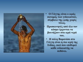 • Ο Γάγγης είναι ο ιερός
ποταμός των ινδουιστών,
σύμβολο της ζωής χωρίς
τέλος.
• Προσκυνητές από όλο τον
κόσμο έρχονται να
βουτήξουν στα ιερά νερά
του.
• Η πόλη Βαρανάσι στο
Γάγγη είναι η πιο ιερή της
Ινδίας, εκεί που επιθυμεί
κάθε ινδουιστής να
πεθάνει.

 