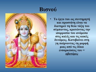 Βισνού
• Το έργο του ως συντηρητή
και προστάτη είναι να
διατηρεί τη θεία τάξη του
σύμπαντος, κρατώντας την
ισορροπία του ανάμεσα
στις καλές και τις κακές
δυνάμεις. Κατεβαίνει στη
γη παίρνοντας τη μορφή
μιας από τις δέκα
ενσαρκώσεις του =
αβατάρες

 