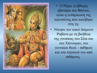 • Ο Ράμα, η έβδομη
αβατάρα του Βίσνου,
είναι η ενσάρκωση της
καλοσύνης που κατέβηκε
στη γη.
• Νίκησε τον κακό δαίμονα
Ραβάνα με τη βοήθεια
της γυναίκας του Σίτα και
του Χάνουμαν, του
γενναίου θεού – πιθήκου
και του στρατού του από
πιθήκους.

 