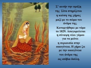 Σ’ αυτήν την πράξη
της Σίτα στηρίζεται
η καύση της χήρας
μαζί με το σώμα του
άνδρα της.
Καταργήθηκε με νόμο
το 1829. Απαγορεύεται
η σύναψη νέου γάμου
για να μείνει
η περιουσία στην
οικογένεια. Η χήρα ζει
με την οικογένεια
του άνδρα της
ως ισόβια δούλη.

 